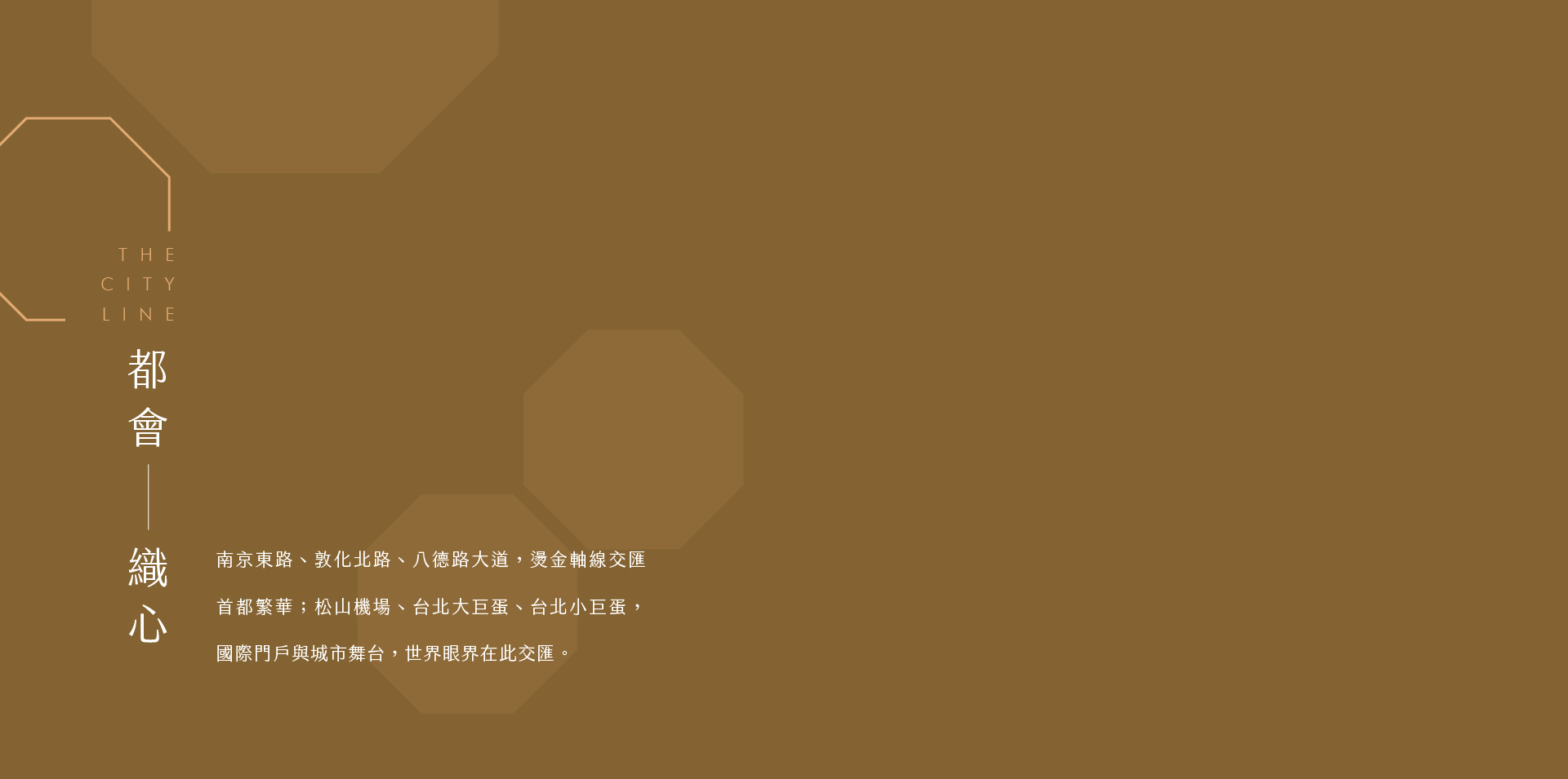 都會　 織心｜南京東路、敦化北路、八德路大道，燙金軸線交匯首都繁華；松山機場、台北大巨蛋、台北小巨蛋，國際門戶與城市舞台，世界眼界在此交匯；而你，選擇在城市正中央，安放日常，從容，是另一種無與倫比的姿態。