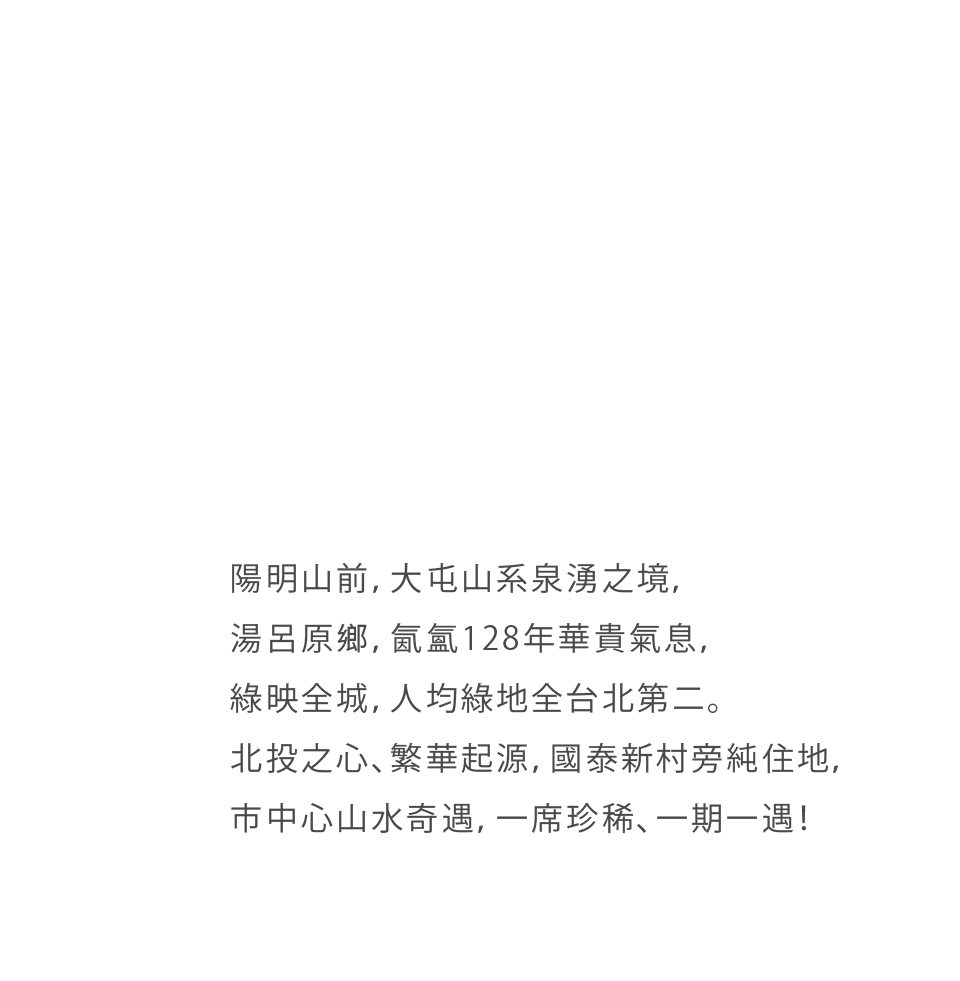 陽明山前，大屯山系泉湧之境，湯呂原鄉，氤氳128年華貴氣息，綠映全城，人均綠地全台北第二。北投之心、繁華起源，新北投站旁純住地，市中心山水奇遇，一席珍稀、一期一遇！