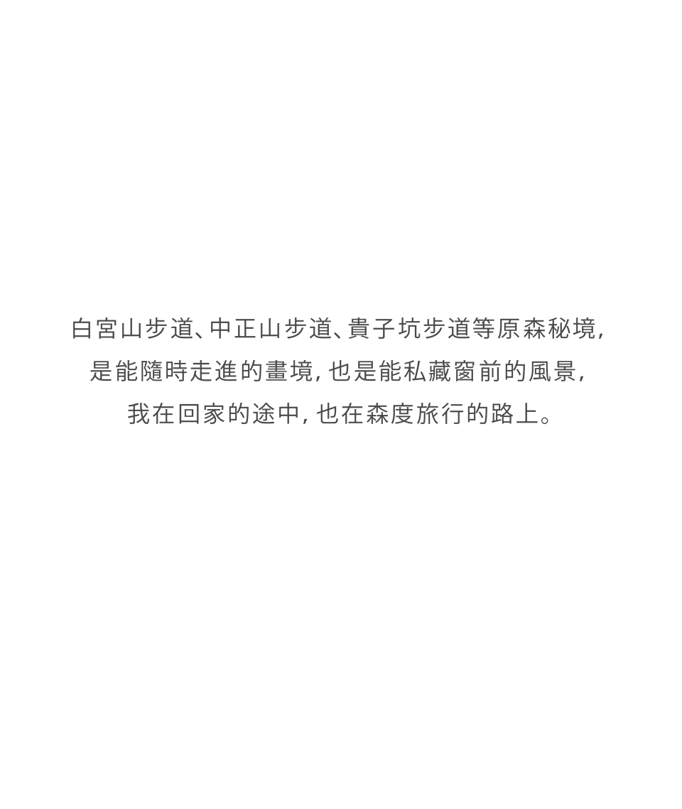 白宮山步道、中正山步道、貴子坑步道等原森秘境，是能隨時走進的畫境，也是能私藏窗前的風景，我在回家的途中，也在森度旅行的路上。