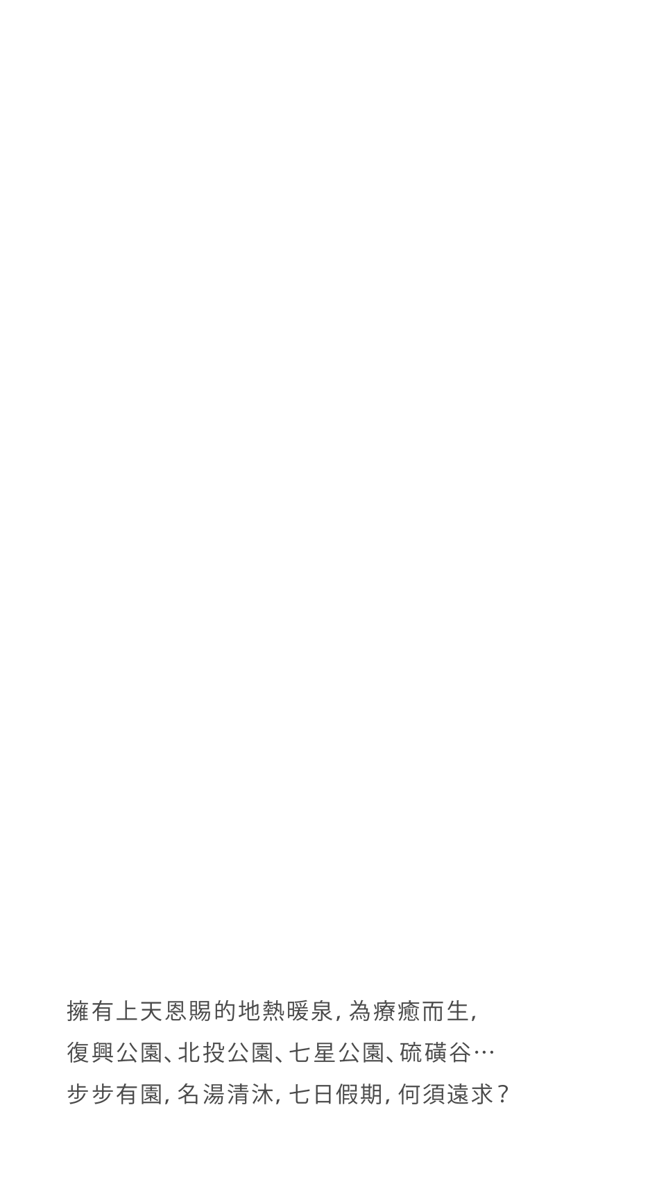 擁有上天恩賜的地熱暖泉，為療癒而生，復興公園、北投公園、七星公園、硫磺谷…有園，名湯清沐，七日假期，何須遠求？