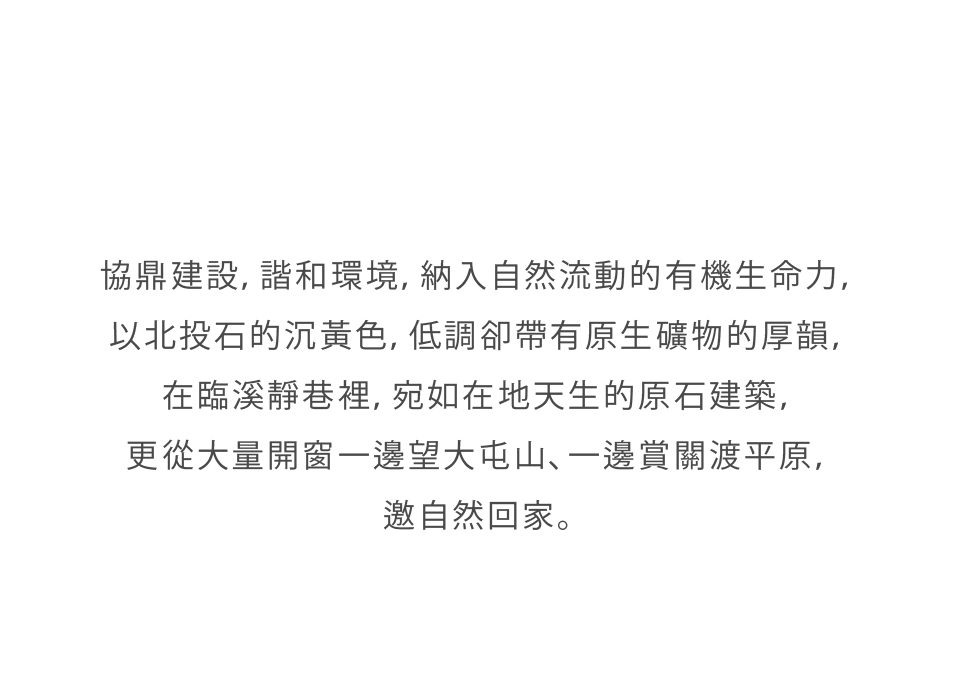 協鼎建設，諧和環境，納入自然流動的有機生命力，以北投石的沉黃色，低調卻帶有原生礦物的厚韻，在臨溪靜巷裡，宛如在地天生的原石建築，更從大量開窗一邊望大屯山、一邊賞關渡平原，邀自然回家。