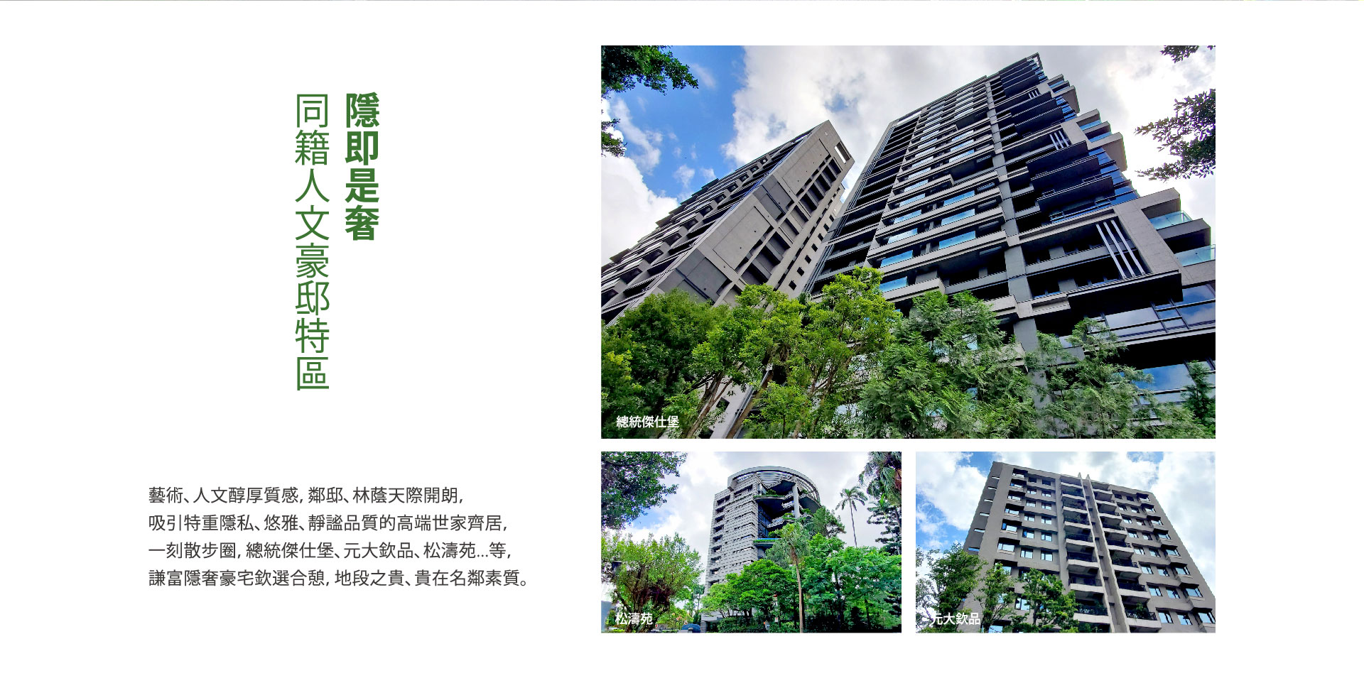 同籍人文豪邸特區 隱即是奢｜總統傑仕堡、松濤苑、元大欽品｜藝術、人文醇厚質感，鄰邸、林蔭天際開朗，吸引特重隱私、悠雅、靜謐品質的高端世家齊居，一刻散步圈，總統傑仕堡、元大欽品、松濤苑...等，謙富隱奢豪宅欽選合憩，地段之貴、貴在名鄰素質。