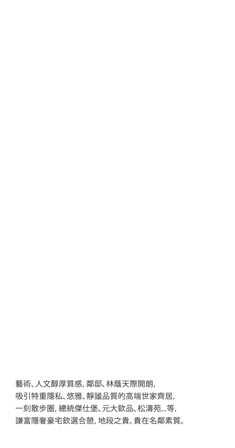 藝術、人文醇厚質感，鄰邸、林蔭天際開朗，吸引特重隱私、悠雅、靜謐品質的高端世家齊居，一刻散步圈，總統傑仕堡、元大欽品、松濤苑...等，謙富隱奢豪宅欽選合憩，地段之貴、貴在名鄰素質。