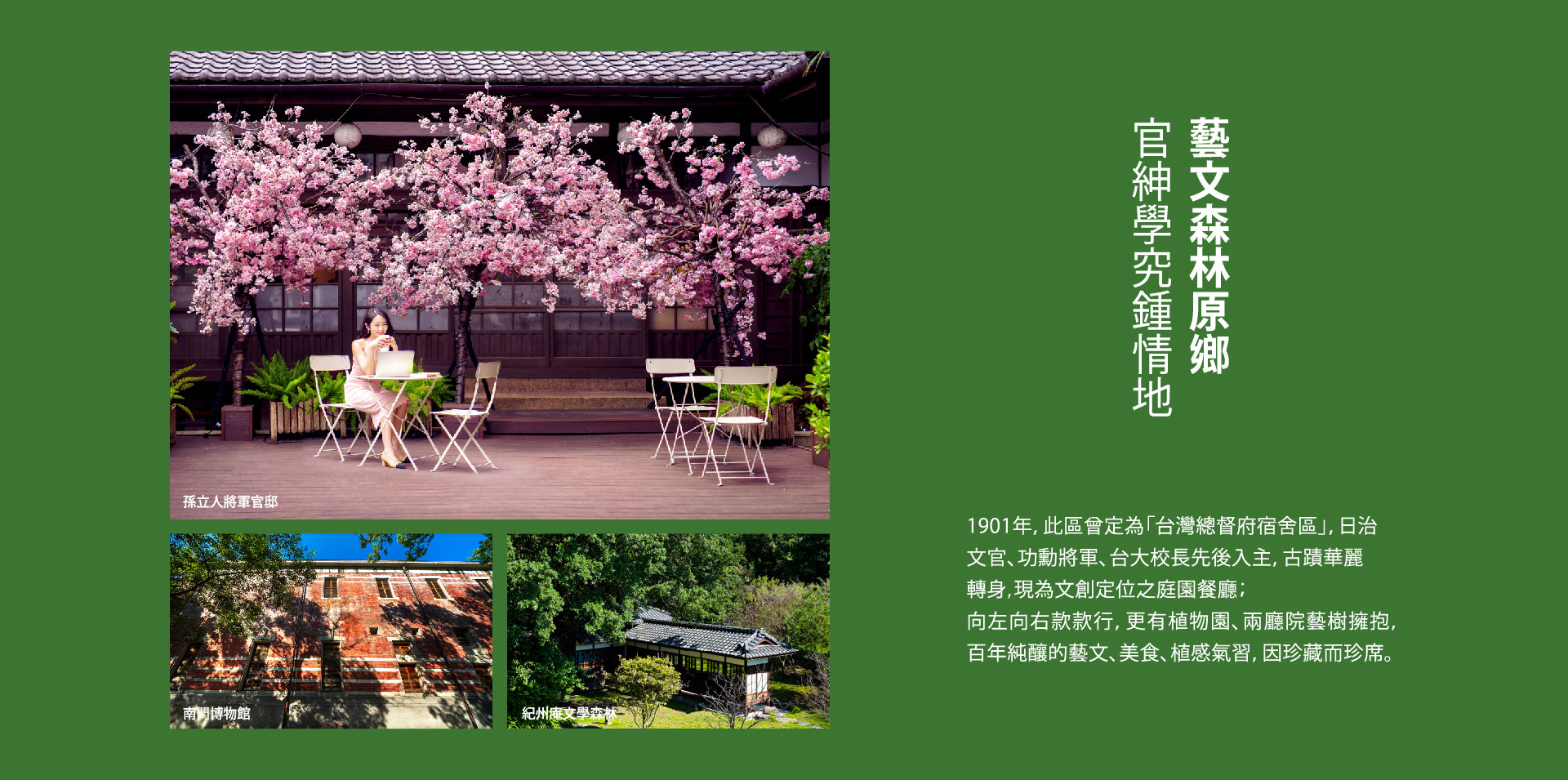 官紳學究鍾情地 藝文森林原鄉｜中正紀念堂.兩廳院、孫立人將軍官邸、紀州庵文學森林｜1901年，此區曾定為「台灣總督府宿舍區」，日治文官、功勳將軍、台大校長先後入主，古蹟華麗轉身,現為文創定位之庭園餐廳；向左向右款款行，更有植物園、兩廳院藝樹擁抱，百年純釀的藝文、美食、植感氣習，因珍藏而珍席。