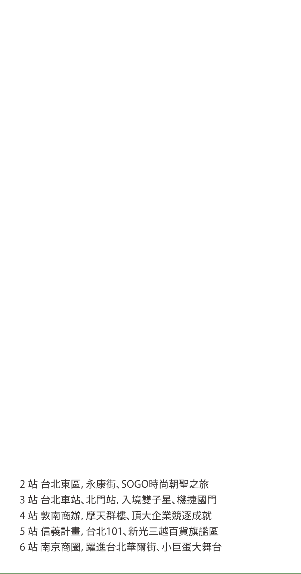 2 站 台北東區，永康街、SOGO時尚朝聖之旅3 站 台北車站、北門站，入境雙子星、機捷國門4 站 敦南商辦，摩天群樓、頂大企業競逐成就5 站 信義計畫，台北101、新光三越百貨旗艦區6 站 南京商圈，躍進台北華爾街、小巨蛋大舞台