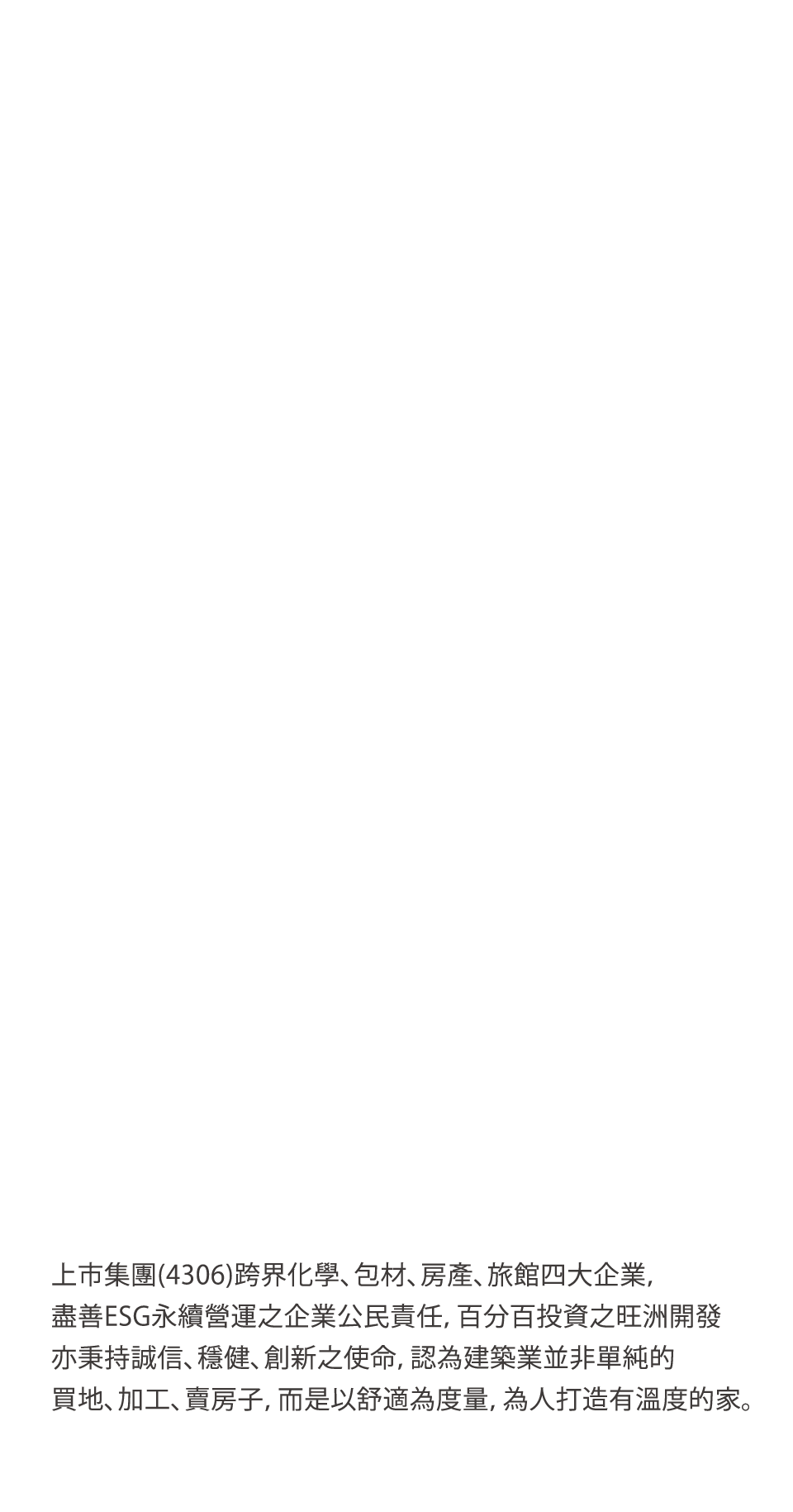 上市集團(4306)跨界化學、包材、房產、旅館四大企業，盡善ESG永續營運之企業公民責任，百分百投資之旺洲開發亦秉持誠信、穩健、創新之使命，認為建築業並非單純的買地、加工、賣房子，而是以舒適為度量，為人打造有溫度的家。